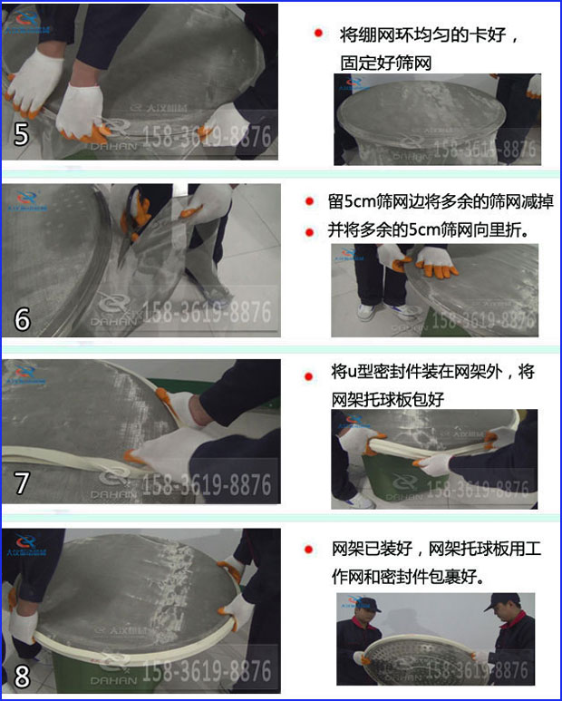 第五步：將旋振篩繃網(wǎng)環(huán)均勻的卡好固定好篩網(wǎng)第六步：留5cm篩網(wǎng)邊將多余的篩網(wǎng)減掉，并將多余的5cm篩網(wǎng)向里折第七步：將u型密封件裝在網(wǎng)架外，將網(wǎng)架托球板包好第八步：網(wǎng)架已裝好，網(wǎng)架托球板用工作網(wǎng)和密封件包裹好。