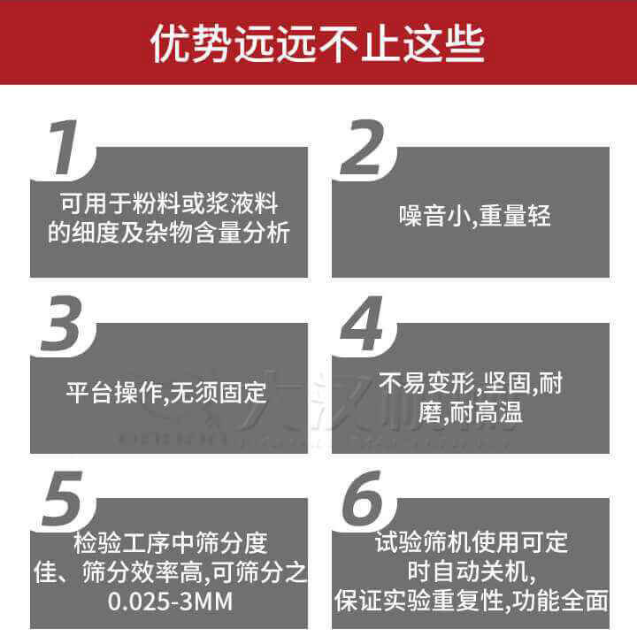 試驗篩優(yōu)勢：1，可用于粉料或漿液料的細(xì)度及雜物含量分析。2，噪音小，重量輕。3，平臺操作，無須固定。4，不易變形，堅固，耐磨，耐高溫。5，檢驗工序中篩分度佳，篩分效率高，可篩分之0.025-3MM6，試驗篩機使用可定時自動關(guān)機保證實驗重復(fù)性，功能全面。