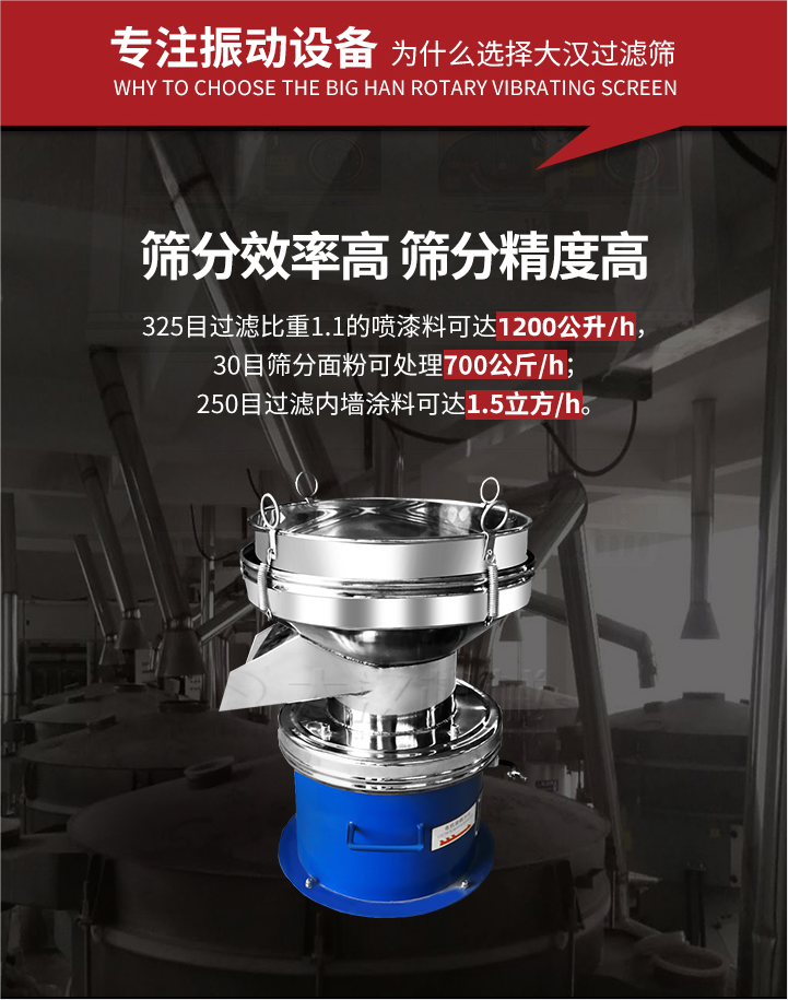 大漢過濾篩篩分效率高,精度高;325目過濾比重1:1的噴油漆可達1200公升/時;30目篩粉面粉可處理700公斤/時;250目過濾內墻涂料可達1.5立方/h;過濾篩廠家直銷價格便宜。過濾篩適用物料：粘液粉末都可以使用具體產品如下：奶制品，油漆，泥漿，淀粉，果汁等。